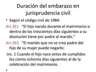 Duración del embarazo en
         jurisprudencia civil
• Según el código civil de 1984:
Art.361 “El hijo nacido durante el matrimonio o
   dentro de los trescientos días siguientes a su
   disolución tiene por padre al marido.”
Art.363 “El marido que no se crea padre del
   hijo de su mujer puede negarlo:
 inc. 1 Cuando el hijo nace antes de cumplidos
   los ciento ochenta días siguientes al de la
   celebración del matrimonio.
•
 