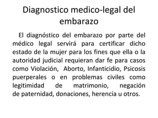 Diagnostico medico-legal del
            embarazo
  El diagnóstico del embarazo por parte del
médico legal servirá para certificar dicho
estado de la mujer para los fines que ella o la
autoridad judicial requieran dar fe para casos
como Violación, Aborto, Infanticidio, Psicosis
puerperales o en problemas civiles como
legitimidad    de     matrimonio,    negación
de paternidad, donaciones, herencia u otros.
 