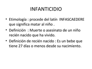 INFANTICIDIO
• Etimología : procede del latín INFASCAEDERE
  que significa matar al niño .
• Definición : Muerte o asesinato de un niño
  recién nacido que ha vivido.
• Definición de recién nacido : Es un bebe que
  tiene 27 días o menos desde su nacimiento.
 
