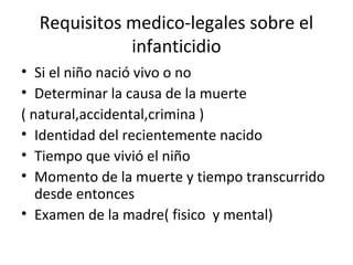 Requisitos medico-legales sobre el
             infanticidio
• Si el niño nació vivo o no
• Determinar la causa de la muerte
( natural,accidental,crimina )
• Identidad del recientemente nacido
• Tiempo que vivió el niño
• Momento de la muerte y tiempo transcurrido
   desde entonces
• Examen de la madre( fisico y mental)
 