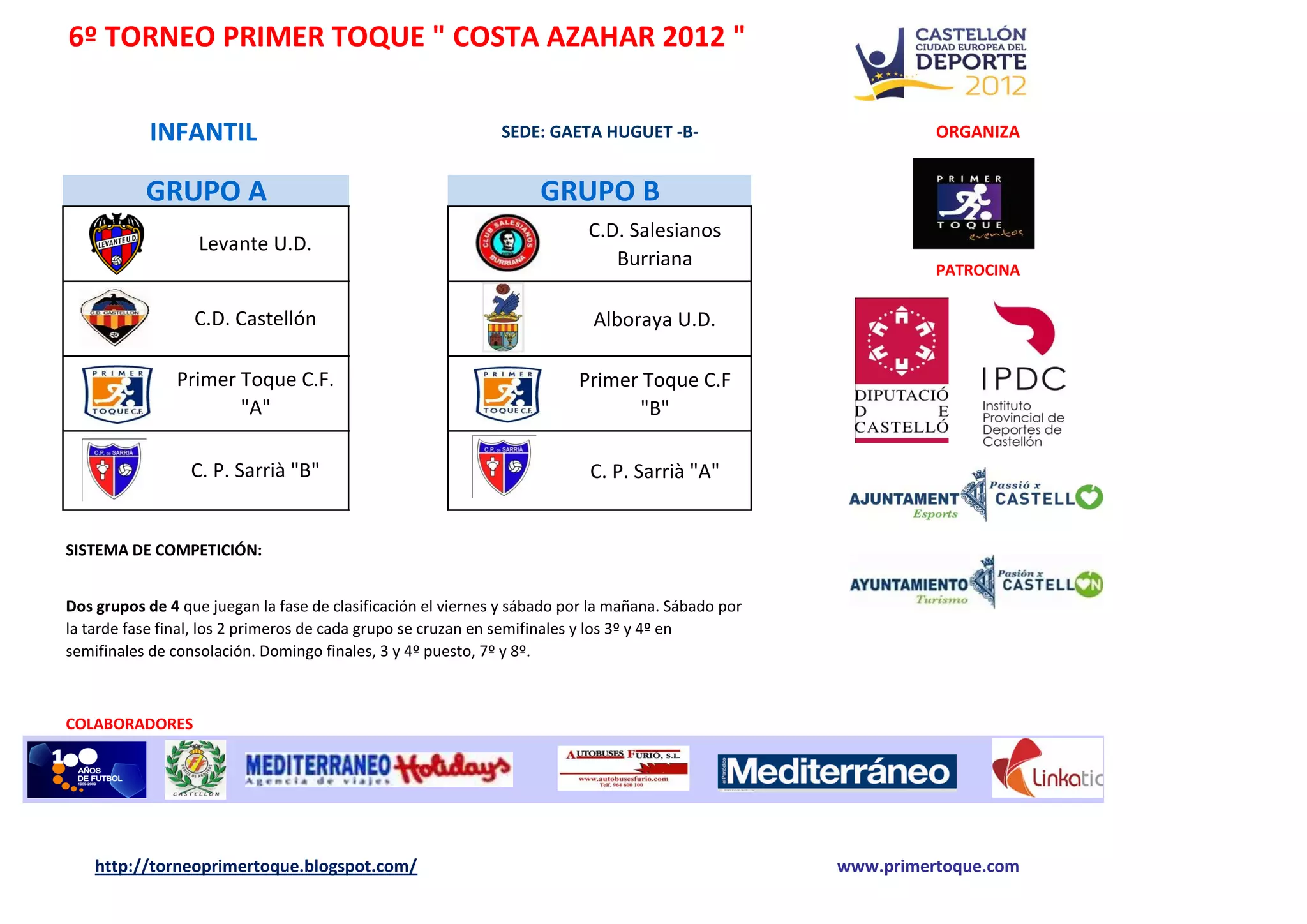 6º TORNEO PRIMER TOQUE " COSTA AZAHAR 2012 "
INFANTIL SEDE: GAETA HUGUET -B- ORGANIZA
GRUPO A GRUPO B
C.D. Salesianos
Levante U.D.
Burriana PATROCINA
C.D. Castellón Alboraya U.D.
Primer Toque C.F. Primer Toque C.F
"A" "B"
C. P. Sarrià "B" C. P. Sarrià "A"
SISTEMA DE COMPETICIÓN:
Dos grupos de 4 que juegan la fase de clasificación el viernes y sábado por la mañana. Sábado por
la tarde fase final, los 2 primeros de cada grupo se cruzan en semifinales y los 3º y 4º en
semifinales de consolación. Domingo finales, 3 y 4º puesto, 7º y 8º.
COLABORADORES
http://torneoprimertoque.blogspot.com/ www.primertoque.com