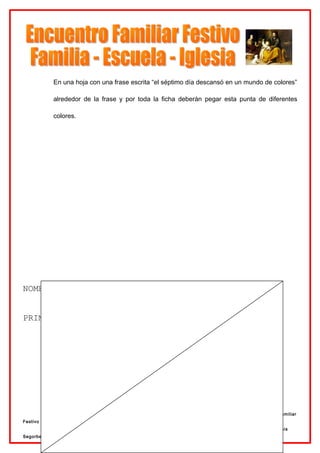 En una hoja con una frase escrita “el séptimo día descansó en un mundo de colores”

              alrededor de la frase y por toda la ficha deberán pegar esta punta de diferentes

              colores.




NOMBRE:……………………………………………………………………………………………………


PRIMER DIA: LUZ Y OSCURIDAD




          INFANTIL                                                   Preparación al Encuentro Familiar
Festivo
           Delegación de Enseñanza                                   12 de Abril de 2007.   Diócesis
Segorbe - Castellón
 