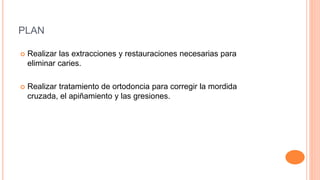 PLAN
 Realizar las extracciones y restauraciones necesarias para
eliminar caries.
 Realizar tratamiento de ortodoncia para corregir la mordida
cruzada, el apiñamiento y las gresiones.
 