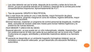  Las citas deberán ser por la tarde, después de la comida y antes de la hora de
dormir; ya que el paciente estudia en la mañana y después de la comida para evitar
comportamientos inoportunos. Aproximadamente de 4 a 7.
 Tipo de paciente: GRUPO IV MULTIFOCAL
Dos o más focos de caries en uno o más dientes, mayor formación de placa
dentobacteriana, gingivitis marginal en zona de molares, higiene deficiente, mayor
consumo de azucares.
Eliminar lesiones, implantar un programa de control personal de biopelicula, modificar
dieta, consultas de revisión cada seis meses para revisar hábitos higiénicos y la
presencia de nuevas lesiones.
HIJO MENOR Y UNICO EN SU SEXO.
Especial atención, ya que puede ser un niño indisciplinado, rebelde, hiperemotivo, pero
con preferencias en el trato (por parte de sus padres) por ser la única niña. Puede
involucrarse en juegos, actividades y ambientes masculinos debido a su hermano
mayor.
El paciente se desarrolla en un ambiente hogareño homogéneo bilateral; que se
considera una situación adecuada ya que desarrolla una educación flemática y
autocrática.
 