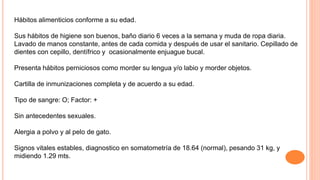 Hábitos alimenticios conforme a su edad.
Sus hábitos de higiene son buenos, baño diario 6 veces a la semana y muda de ropa diaria.
Lavado de manos constante, antes de cada comida y después de usar el sanitario. Cepillado de
dientes con cepillo, dentífrico y ocasionalmente enjuague bucal.
Presenta hábitos perniciosos como morder su lengua y/o labio y morder objetos.
Cartilla de inmunizaciones completa y de acuerdo a su edad.
Tipo de sangre: O; Factor: +
Sin antecedentes sexuales.
Alergia a polvo y al pelo de gato.
Signos vitales estables, diagnostico en somatometría de 18.64 (normal), pesando 31 kg, y
midiendo 1.29 mts.
 