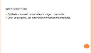 INTERROGATORIO
 Epistaxis ocasional, provocada por hurgo, o accidente.
 Dolor de garganta, por inflamación e infección de amigdalas.
 