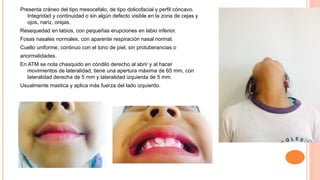 Presenta cráneo del tipo mesocefalo, de tipo dolicofacial y perfil cóncavo.
Integridad y continuidad o sin algún defecto visible en la zona de cejas y
ojos, nariz, orejas.
Resequedad en labios, con pequeñas erupciones en labio inferior.
Fosas nasales normales, con aparente respiración nasal normal.
Cuello uniforme, continuo con el tono de piel, sin protuberancias o
anormalidades.
En ATM se nota chasquido en cóndilo derecho al abrir y al hacer
movimientos de lateralidad, tiene una apertura máxima de 65 mm, con
lateralidad derecha de 5 mm y lateralidad izquierda de 5 mm.
Usualmente mastica y aplica más fuerza del lado izquierdo.
 