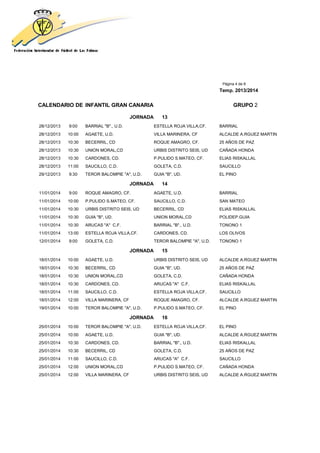 Página 4 de 8
Temp. 2013/2014
CALENDARIO DE INFANTIL GRAN CANARIA GRUPO 2
JORNADA 13
28/12/2013 9:00 BARRIAL "B"., U.D. ESTELLA ROJA VILLA,CF. BARRIAL
28/12/2013 10:00 AGAETE, U.D. VILLA MARINERA, CF ALCALDE A.RGUEZ MARTIN
28/12/2013 10:30 BECERRIL, CD ROQUE AMAGRO, CF. 25 AÑOS DE PAZ
28/12/2013 10:30 UNION MORAL,CD URBIS DISTRITO SEIS, UD CAÑADA HONDA
28/12/2013 10:30 CARDONES, CD. P.PULIDO S.MATEO, CF. ELIAS RISKALLAL
28/12/2013 11:00 SAUCILLO, C.D. GOLETA, C.D. SAUCILLO
29/12/2013 9:30 TEROR BALOMPIE "A", U.D. GUIA "B", UD. EL PINO
JORNADA 14
11/01/2014 9:00 ROQUE AMAGRO, CF. AGAETE, U.D. BARRIAL
11/01/2014 10:00 P.PULIDO S.MATEO, CF. SAUCILLO, C.D. SAN MATEO
11/01/2014 10:30 URBIS DISTRITO SEIS, UD BECERRIL, CD ELIAS RISKALLAL
11/01/2014 10:30 GUIA "B", UD. UNION MORAL,CD POLIDEP.GUIA
11/01/2014 10:30 ARUCAS "A" C.F. BARRIAL "B"., U.D. TONONO 1
11/01/2014 13:00 ESTELLA ROJA VILLA,CF. CARDONES, CD. LOS OLIVOS
12/01/2014 9:00 GOLETA, C.D. TEROR BALOMPIE "A", U.D. TONONO 1
JORNADA 15
18/01/2014 10:00 AGAETE, U.D. URBIS DISTRITO SEIS, UD ALCALDE A.RGUEZ MARTIN
18/01/2014 10:30 BECERRIL, CD GUIA "B", UD. 25 AÑOS DE PAZ
18/01/2014 10:30 UNION MORAL,CD GOLETA, C.D. CAÑADA HONDA
18/01/2014 10:30 CARDONES, CD. ARUCAS "A" C.F. ELIAS RISKALLAL
18/01/2014 11:00 SAUCILLO, C.D. ESTELLA ROJA VILLA,CF. SAUCILLO
18/01/2014 12:00 VILLA MARINERA, CF ROQUE AMAGRO, CF. ALCALDE A.RGUEZ MARTIN
19/01/2014 10:00 TEROR BALOMPIE "A", U.D. P.PULIDO S.MATEO, CF. EL PINO
JORNADA 16
25/01/2014 10:00 TEROR BALOMPIE "A", U.D. ESTELLA ROJA VILLA,CF. EL PINO
25/01/2014 10:00 AGAETE, U.D. GUIA "B", UD. ALCALDE A.RGUEZ MARTIN
25/01/2014 10:30 CARDONES, CD. BARRIAL "B"., U.D. ELIAS RISKALLAL
25/01/2014 10:30 BECERRIL, CD GOLETA, C.D. 25 AÑOS DE PAZ
25/01/2014 11:00 SAUCILLO, C.D. ARUCAS "A" C.F. SAUCILLO
25/01/2014 12:00 UNION MORAL,CD P.PULIDO S.MATEO, CF. CAÑADA HONDA
25/01/2014 12:00 VILLA MARINERA, CF URBIS DISTRITO SEIS, UD ALCALDE A.RGUEZ MARTIN
 