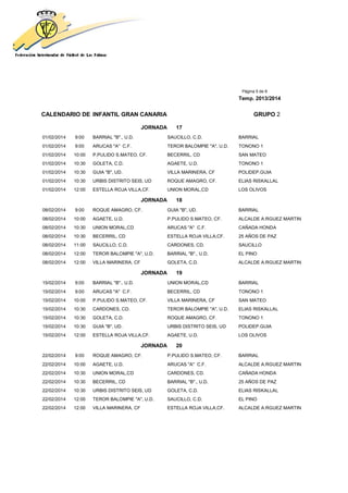 Página 5 de 8
Temp. 2013/2014
CALENDARIO DE INFANTIL GRAN CANARIA GRUPO 2
JORNADA 17
01/02/2014 9:00 BARRIAL "B"., U.D. SAUCILLO, C.D. BARRIAL
01/02/2014 9:00 ARUCAS "A" C.F. TEROR BALOMPIE "A", U.D. TONONO 1
01/02/2014 10:00 P.PULIDO S.MATEO, CF. BECERRIL, CD SAN MATEO
01/02/2014 10:30 GOLETA, C.D. AGAETE, U.D. TONONO 1
01/02/2014 10:30 GUIA "B", UD. VILLA MARINERA, CF POLIDEP.GUIA
01/02/2014 10:30 URBIS DISTRITO SEIS, UD ROQUE AMAGRO, CF. ELIAS RISKALLAL
01/02/2014 12:00 ESTELLA ROJA VILLA,CF. UNION MORAL,CD LOS OLIVOS
JORNADA 18
08/02/2014 9:00 ROQUE AMAGRO, CF. GUIA "B", UD. BARRIAL
08/02/2014 10:00 AGAETE, U.D. P.PULIDO S.MATEO, CF. ALCALDE A.RGUEZ MARTIN
08/02/2014 10:30 UNION MORAL,CD ARUCAS "A" C.F. CAÑADA HONDA
08/02/2014 10:30 BECERRIL, CD ESTELLA ROJA VILLA,CF. 25 AÑOS DE PAZ
08/02/2014 11:00 SAUCILLO, C.D. CARDONES, CD. SAUCILLO
08/02/2014 12:00 TEROR BALOMPIE "A", U.D. BARRIAL "B"., U.D. EL PINO
08/02/2014 12:00 VILLA MARINERA, CF GOLETA, C.D. ALCALDE A.RGUEZ MARTIN
JORNADA 19
15/02/2014 9:00 BARRIAL "B"., U.D. UNION MORAL,CD BARRIAL
15/02/2014 9:00 ARUCAS "A" C.F. BECERRIL, CD TONONO 1
15/02/2014 10:00 P.PULIDO S.MATEO, CF. VILLA MARINERA, CF SAN MATEO
15/02/2014 10:30 CARDONES, CD. TEROR BALOMPIE "A", U.D. ELIAS RISKALLAL
15/02/2014 10:30 GOLETA, C.D. ROQUE AMAGRO, CF. TONONO 1
15/02/2014 10:30 GUIA "B", UD. URBIS DISTRITO SEIS, UD POLIDEP.GUIA
15/02/2014 12:00 ESTELLA ROJA VILLA,CF. AGAETE, U.D. LOS OLIVOS
JORNADA 20
22/02/2014 9:00 ROQUE AMAGRO, CF. P.PULIDO S.MATEO, CF. BARRIAL
22/02/2014 10:00 AGAETE, U.D. ARUCAS "A" C.F. ALCALDE A.RGUEZ MARTIN
22/02/2014 10:30 UNION MORAL,CD CARDONES, CD. CAÑADA HONDA
22/02/2014 10:30 BECERRIL, CD BARRIAL "B"., U.D. 25 AÑOS DE PAZ
22/02/2014 10:30 URBIS DISTRITO SEIS, UD GOLETA, C.D. ELIAS RISKALLAL
22/02/2014 12:00 TEROR BALOMPIE "A", U.D. SAUCILLO, C.D. EL PINO
22/02/2014 12:00 VILLA MARINERA, CF ESTELLA ROJA VILLA,CF. ALCALDE A.RGUEZ MARTIN
 