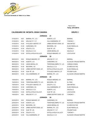 Página 6 de 8
Temp. 2013/2014
CALENDARIO DE INFANTIL GRAN CANARIA GRUPO 2
JORNADA 21
01/03/2014 9:00 BARRIAL "B"., U.D. AGAETE, U.D. BARRIAL
01/03/2014 9:00 ARUCAS "A" C.F. VILLA MARINERA, CF TONONO 1
01/03/2014 10:00 P.PULIDO S.MATEO, CF. URBIS DISTRITO SEIS, UD SAN MATEO
01/03/2014 10:30 CARDONES, CD. BECERRIL, CD ELIAS RISKALLAL
01/03/2014 10:30 GOLETA, C.D. GUIA "B", UD. TONONO 1
01/03/2014 11:00 SAUCILLO, C.D. UNION MORAL,CD SAUCILLO
01/03/2014 12:00 ESTELLA ROJA VILLA,CF. ROQUE AMAGRO, CF. LOS OLIVOS
JORNADA 22
08/03/2014 9:00 ROQUE AMAGRO, CF. ARUCAS "A" C.F. BARRIAL
08/03/2014 10:00 AGAETE, U.D. CARDONES, CD. ALCALDE A.RGUEZ MARTIN
08/03/2014 10:30 UNION MORAL,CD TEROR BALOMPIE "A", U.D. CAÑADA HONDA
08/03/2014 10:30 BECERRIL, CD SAUCILLO, C.D. 25 AÑOS DE PAZ
08/03/2014 10:30 URBIS DISTRITO SEIS, UD ESTELLA ROJA VILLA,CF. ELIAS RISKALLAL
08/03/2014 10:30 GUIA "B", UD. P.PULIDO S.MATEO, CF. POLIDEP.GUIA
08/03/2014 12:00 VILLA MARINERA, CF BARRIAL "B"., U.D. ALCALDE A.RGUEZ MARTIN
JORNADA 23
15/03/2014 9:00 BARRIAL "B"., U.D. ROQUE AMAGRO, CF. BARRIAL
15/03/2014 10:00 TEROR BALOMPIE "A", U.D. BECERRIL, CD EL PINO
15/03/2014 10:00 P.PULIDO S.MATEO, CF. GOLETA, C.D. SAN MATEO
15/03/2014 10:30 CARDONES, CD. VILLA MARINERA, CF ELIAS RISKALLAL
15/03/2014 11:00 SAUCILLO, C.D. AGAETE, U.D. SAUCILLO
15/03/2014 13:00 ESTELLA ROJA VILLA,CF. GUIA "B", UD. LOS OLIVOS
16/03/2014 9:00 ARUCAS "A" C.F. URBIS DISTRITO SEIS, UD TONONO 1
JORNADA 24
22/03/2014 9:00 ROQUE AMAGRO, CF. CARDONES, CD. BARRIAL
22/03/2014 10:00 AGAETE, U.D. TEROR BALOMPIE "A", U.D. ALCALDE A.RGUEZ MARTIN
22/03/2014 10:30 BECERRIL, CD UNION MORAL,CD 25 AÑOS DE PAZ
22/03/2014 10:30 URBIS DISTRITO SEIS, UD BARRIAL "B"., U.D. ELIAS RISKALLAL
22/03/2014 10:30 GUIA "B", UD. ARUCAS "A" C.F. POLIDEP.GUIA
22/03/2014 10:30 GOLETA, C.D. ESTELLA ROJA VILLA,CF. TONONO 1
22/03/2014 12:00 VILLA MARINERA, CF SAUCILLO, C.D. ALCALDE A.RGUEZ MARTIN
 