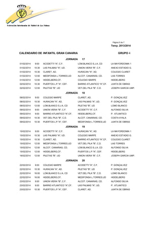 Página 5 de 7
Temp. 2013/2014
CALENDARIO DE INFANTIL GRAN CANARIA GRUPO 4
JORNADA 17
01/02/2014 9:00 ACODETTI "A", C.F. LOM.BLANCO S.J.A, CD LA MAYORDOMIA 1
01/02/2014 10:30 LAS PALMAS "A", UD. UNION VIERA "B", C.F. ANEXO ESTADIO G.
01/02/2014 10:30 CLARET, AD. HURACAN "A", AD. COLEGIO CLARET
01/02/2014 12:00 MEDIFONSA L.TORRES,UD ALCOT. CANARIAS, CD. LAS TORRES
01/02/2014 12:00 HEIDELBERG,CF. COLEGIO MARPE HEIDELBERG
02/02/2014 10:30 PUERTOS L.P."A", CEF. BARRIO ATLANTICO "A",CF. JUNTA DE OBRAS
02/02/2014 12:00 PILETAS "B", UD VET.DEL PILA "B", C.D. JOSEPH GARCIA UMP.
JORNADA 18
08/02/2014 9:00 COLEGIO MARPE CLARET, AD. P. GONÇALVEZ
08/02/2014 10:30 HURACAN "A", AD. LAS PALMAS "A", UD. P. GONÇALVEZ
08/02/2014 12:00 LOM.BLANCO S.J.A, CD PILETAS "B", UD LOMO BLANCO
09/02/2014 9:00 UNION VIERA "B", C.F. ACODETTI "A", C.F. ALFONSO SILVA
09/02/2014 9:00 BARRIO ATLANTICO "A",CF. HEIDELBERG,CF. P. ATLANTICO
09/02/2014 10:30 VET.DEL PILA "B", C.D. ALCOT. CANARIAS, CD. COSTA AYALA
09/02/2014 10:30 PUERTOS L.P."A", CEF. MEDIFONSA L.TORRES,UD JUNTA DE OBRAS
JORNADA 19
15/02/2014 9:00 ACODETTI "A", C.F. HURACAN "A", AD. LA MAYORDOMIA 1
15/02/2014 10:30 LAS PALMAS "A", UD. COLEGIO MARPE ANEXO ESTADIO G.
15/02/2014 10:30 CLARET, AD. BARRIO ATLANTICO "A",CF. COLEGIO CLARET
15/02/2014 12:00 MEDIFONSA L.TORRES,UD VET.DEL PILA "B", C.D. LAS TORRES
15/02/2014 12:00 ALCOT. CANARIAS, CD. LOM.BLANCO S.J.A, CD ALFONSO SILVA
15/02/2014 12:00 HEIDELBERG,CF. PUERTOS L.P."A", CEF. HEIDELBERG
16/02/2014 12:00 PILETAS "B", UD UNION VIERA "B", C.F. JOSEPH GARCIA UMP.
JORNADA 20
22/02/2014 9:00 COLEGIO MARPE ACODETTI "A", C.F. P. GONÇALVEZ
22/02/2014 10:30 HURACAN "A", AD. PILETAS "B", UD P. GONÇALVEZ
22/02/2014 16:00 LOM.BLANCO S.J.A, CD VET.DEL PILA "B", C.D. LOMO BLANCO
22/02/2014 16:00 HEIDELBERG,CF. MEDIFONSA L.TORRES,UD HEIDELBERG
23/02/2014 9:00 UNION VIERA "B", C.F. ALCOT. CANARIAS, CD. ALFONSO SILVA
23/02/2014 9:00 BARRIO ATLANTICO "A",CF. LAS PALMAS "A", UD. P. ATLANTICO
23/02/2014 10:30 PUERTOS L.P."A", CEF. CLARET, AD. JUNTA DE OBRAS
 