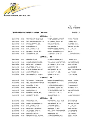 Página 3 de 8
Temp. 2013/2014
CALENDARIO DE INFANTIL GRAN CANARIA GRUPO 6
JORNADA 9
23/11/2013 9:00 VICTORIA "A", REAL CLUB P.HIDALGO 3 PALMAS "A" JORGE PULIDO
23/11/2013 9:00 VEG.ARBOL BONITO "B",CF. PICOS BRILLANTES,UD CHANO CRUZ
23/11/2013 10:30 UNION VIERA "A", C.F. HURACÁN "C", A.D. ALFONSO SILVA
23/11/2013 10:30 ALMENARA, U.D. UNION PEÑA, CF. ANTONIO ROJAS
23/11/2013 10:30 SAN JUAN T.P., C.D. VETERANOS DEL PILA "C", H. LA PLATA
23/11/2013 12:00 BATAN SCORPION, A.D. GUINIG.APOLINARIO,C.D. BATAN
23/11/2013 16:00 ACODETTI "B", C.F. ATLETICO G.C. "B" CF. LA MAYORDOMIA 2
JORNADA 10
30/11/2013 9:00 UNION PEÑA, CF. BATAN SCORPION, A.D. CHANO CRUZ
30/11/2013 10:30 GUINIG.APOLINARIO,C.D. VEG.ARBOL BONITO "B",CF. ANTONIO ROJAS
30/11/2013 12:00 PICOS BRILLANTES,UD VICTORIA "A", REAL CLUB JUAN GUEDES
30/11/2013 15:00 ATLETICO G.C. "B" CF. ALMENARA, U.D. UNIVERSIDAD
30/11/2013 16:00 P.HIDALGO 3 PALMAS "A" UNION VIERA "A", C.F. JOSE V.SEPULVEDA
30/11/2013 18:00 GUANARTEME, FC. SAN JUAN T.P., C.D. LAS TORRES
01/12/2013 10:30 VETERANOS DEL PILA "C", ACODETTI "B", C.F. COSTA AYALA
JORNADA 11
14/12/2013 9:00 VICTORIA "A", REAL CLUB GUINIG.APOLINARIO,C.D. JORGE PULIDO
14/12/2013 9:00 VEG.ARBOL BONITO "B",CF. UNION PEÑA, CF. CHANO CRUZ
14/12/2013 10:30 HURACÁN "C", A.D. P.HIDALGO 3 PALMAS "A" P. GONÇALVEZ
14/12/2013 10:30 UNION VIERA "A", C.F. PICOS BRILLANTES,UD ALFONSO SILVA
14/12/2013 10:30 ALMENARA, U.D. VETERANOS DEL PILA "C", ANTONIO ROJAS
14/12/2013 12:00 BATAN SCORPION, A.D. ATLETICO G.C. "B" CF. BATAN
14/12/2013 16:00 ACODETTI "B", C.F. GUANARTEME, FC. LA MAYORDOMIA 2
JORNADA 12
21/12/2013 9:00 UNION PEÑA, CF. VICTORIA "A", REAL CLUB CHANO CRUZ
21/12/2013 10:30 GUINIG.APOLINARIO,C.D. UNION VIERA "A", C.F. ANTONIO ROJAS
21/12/2013 10:30 SAN JUAN T.P., C.D. ACODETTI "B", C.F. H. LA PLATA
21/12/2013 12:00 PICOS BRILLANTES,UD HURACÁN "C", A.D. JUAN GUEDES
21/12/2013 15:00 ATLETICO G.C. "B" CF. VEG.ARBOL BONITO "B",CF. UNIVERSIDAD
21/12/2013 18:00 GUANARTEME, FC. ALMENARA, U.D. LAS TORRES
22/12/2013 10:30 VETERANOS DEL PILA "C", BATAN SCORPION, A.D. COSTA AYALA
 