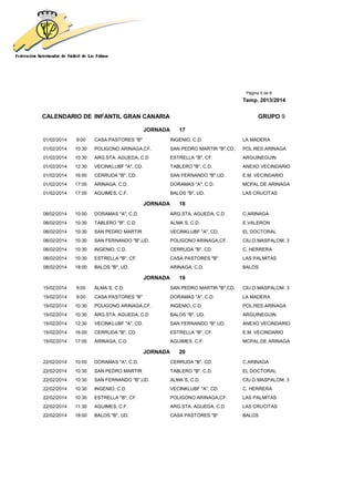 Página 5 de 8
Temp. 2013/2014
CALENDARIO DE INFANTIL GRAN CANARIA GRUPO 9
JORNADA 17
01/02/2014 9:00 CASA PASTORES "B" INGENIO, C.D. LA MADERA
01/02/2014 10:30 POLIGONO ARINAGA,CF. SAN PEDRO MARTIR "B",CD, POL.RES.ARINAGA
01/02/2014 10:30 ARG.STA. AGUEDA, C.D ESTRELLA "B", CF. ARGUINEGUIN
01/02/2014 12:30 VECINKLUBF "A", CD. TABLERO "B", C.D. ANEXO VECINDARIO
01/02/2014 16:00 CERRUDA "B", CD. SAN FERNANDO "B",UD. E.M. VECINDARIO
01/02/2014 17:00 ARINAGA, C.D. DORAMAS "A", C.D. MCPAL.DE ARINAGA
01/02/2014 17:00 AGUIMES, C.F. BALOS "B", UD. LAS CRUCITAS
JORNADA 18
08/02/2014 10:00 DORAMAS "A", C.D. ARG.STA. AGUEDA, C.D C.ARINAGA
08/02/2014 10:30 TABLERO "B", C.D. ALMA´S, C.D. E.VALERON
08/02/2014 10:30 SAN PEDRO MARTIR VECINKLUBF "A", CD. EL DOCTORAL
08/02/2014 10:30 SAN FERNANDO "B",UD. POLIGONO ARINAGA,CF. CIU.D.MASPALOM. 3
08/02/2014 10:30 INGENIO, C.D. CERRUDA "B", CD. C. HERRERA
08/02/2014 10:30 ESTRELLA "B", CF. CASA PASTORES "B" LAS PALMITAS
08/02/2014 18:00 BALOS "B", UD. ARINAGA, C.D. BALOS
JORNADA 19
15/02/2014 9:00 ALMA´S, C.D. SAN PEDRO MARTIR "B",CD, CIU.D.MASPALOM. 3
15/02/2014 9:00 CASA PASTORES "B" DORAMAS "A", C.D. LA MADERA
15/02/2014 10:30 POLIGONO ARINAGA,CF. INGENIO, C.D. POL.RES.ARINAGA
15/02/2014 10:30 ARG.STA. AGUEDA, C.D BALOS "B", UD. ARGUINEGUIN
15/02/2014 12:30 VECINKLUBF "A", CD. SAN FERNANDO "B",UD. ANEXO VECINDARIO
15/02/2014 16:00 CERRUDA "B", CD. ESTRELLA "B", CF. E.M. VECINDARIO
15/02/2014 17:00 ARINAGA, C.D. AGUIMES, C.F. MCPAL.DE ARINAGA
JORNADA 20
22/02/2014 10:00 DORAMAS "A", C.D. CERRUDA "B", CD. C.ARINAGA
22/02/2014 10:30 SAN PEDRO MARTIR TABLERO "B", C.D. EL DOCTORAL
22/02/2014 10:30 SAN FERNANDO "B",UD. ALMA´S, C.D. CIU.D.MASPALOM. 3
22/02/2014 10:30 INGENIO, C.D. VECINKLUBF "A", CD. C. HERRERA
22/02/2014 10:30 ESTRELLA "B", CF. POLIGONO ARINAGA,CF. LAS PALMITAS
22/02/2014 11:30 AGUIMES, C.F. ARG.STA. AGUEDA, C.D LAS CRUCITAS
22/02/2014 18:00 BALOS "B", UD. CASA PASTORES "B" BALOS
 