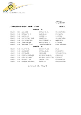 Página 8 de 8
Temp. 2013/2014
CALENDARIO DE INFANTIL GRAN CANARIA GRUPO 9
JORNADA 29
10/05/2014 9:00 ALMA´S, C.D. CERRUDA "B", CD. CIU.D.MASPALOM. 3
10/05/2014 10:30 ESTRELLA "B", CF. BALOS "B", UD. LAS PALMITAS
10/05/2014 10:30 INGENIO, C.D. AGUIMES, C.F. C. HERRERA
10/05/2014 10:30 SAN FERNANDO "B",UD. ARINAGA, C.D. CIU.D.MASPALOM. 3
10/05/2014 10:30 SAN PEDRO MARTIR ARG.STA. AGUEDA, C.D EL DOCTORAL
10/05/2014 10:30 TABLERO "B", C.D. CASA PASTORES "B" E.VALERON
10/05/2014 12:30 VECINKLUBF "A", CD. POLIGONO ARINAGA,CF. ANEXO VECINDARIO
JORNADA 30
24/05/2014 10:30 BALOS "B", UD. DORAMAS "A", C.D. BALOS
24/05/2014 10:30 AGUIMES, C.F. ESTRELLA "B", CF. LAS CRUCITAS
24/05/2014 10:30 ARINAGA, C.D. INGENIO, C.D. MCPAL.DE ARINAGA
24/05/2014 10:30 ARG.STA. AGUEDA, C.D SAN FERNANDO "B",UD. ARGUINEGUIN
24/05/2014 10:30 CASA PASTORES "B" SAN PEDRO MARTIR "B",CD, LA MADERA
24/05/2014 10:30 CERRUDA "B", CD. TABLERO "B", C.D. E.M. VECINDARIO
24/05/2014 10:30 POLIGONO ARINAGA,CF. ALMA´S, C.D. POL.RES.ARINAGA
Las Palmas de G.C., 10-sep-13
 