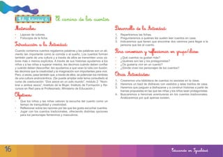 Ficha Actividad 6            El camino de los cuentos
     Materiales:                                                                    Desarrollo de la Actividad:
     •   Lápices de colores.                                                        1. Repartiremos las fichas.
     •   Fotocopia de la ficha.                                                     2. Preguntaremos a quiénes les suelen leer cuentos en casa.
                                                                                    3. Indicaremos que tienen que encontrar dos caminos para llegar a la
     Introducción a la Actividad:                                                      persona que lee el cuento.
     Cuando contamos cuentos regalamos palabras y las palabras son un ali-          Para conversar y reflexionar en grupo/clase:
     mento tan importante como la comida o el sueño. Los cuentos forman
     también parte de una cultura y a través de ellos se transmiten unos va-        •   ¿Qué cuentos os gustan más?
     lores más o menos explícitos. A través de sus historias ayudamos a los         •   ¿Quiénes son las y los protagonistas?
     niños y a las niñas a superar miedos, les decimos cuándo deben confiar         •   ¿Os gustaría vivir en un cuento?
     y cuándo deben desconfiar; les ayudamos a que vean la vida con ilusión;        •   ¿Dónde viven los personajes de los cuentos?
     les decimos que la creatividad y la imaginación son importantes para vivir.
     Pero, a veces, pasa también que, a través de ellos, se potencian los mimbres   Otras Actividades:
     de una cultura androcéntrica. (Se puede ampliar este tema consultado el
     curso de coeducación: “Dos sexos en un solo mundo”, módulo 2: “Nom-            1. Crearemos una biblioteca de cuentos no sexistas en la clase.
     brar a ambos sexos”, Instituto de la Mujer, Instituto de Formación y Re-       2. Haremos un baúl de disfraces con vestidos y telas traídos de casa.
     cursos en Red para el Profesorado, Ministerio de Educación.)                   3. Haremos que jueguen a disfrazarse y a construir historias a partir de
                                                                                       tramas propuestas en las que las niñas y los niños sean protagonistas.
     Objetivos:                                                                     4. Buscaremos a heroínas aventureras en los cuentos tradicionales.
                                                                                       Analizaremos por qué apenas existen.
     •   Que los niños y las niñas valoren la escucha del cuento como un
         tiempo de tranquilidad y creatividad.
     •   Reflexionar sobre las razones por las que les gusta escuchar cuentos.
     •   Jugar con los cuentos tradicionales, ofreciendo distintas opciones
         para los personajes femeninos y masculinos.




16                                                                                                                              Educando en Igualdad
 