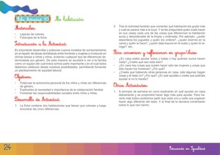 Ficha Actividad 10          Mi habitación
                                                                                  2. Tras la actividad tendrán que comentar qué habitación les gusta más
     Materiales:                                                                     y cuál se parece más a la suya. Y se les preguntará quién suele hacer
     •    Lápices de colores.                                                        en sus casas cada una de las cosas que diferencian la habitación
     •    Fotocopia de la ficha.                                                     sucia y desordenada de la limpia y ordenada. Por ejemplo: ¿quién
                                                                                     desordena los juguetes y quién los ordena?, ¿quién duerme en la
     Introducción a la Actividad:                                                    cama y quién la hace?, ¿quién deja basura en el suelo y quién la re-
                                                                                     coge?, etc.
     Es importante desarrollar y potenciar nuevos modelos de comportamiento
     en el reparto de tareas domésticas entre hombres y mujeres e involucrar en   Para conversar y reflexionar en grupo/clase:
     dichas tareas a niñas y niños, evitando cualquier tipo de diferencias de-
                                                                                  •   ¿En casa soléis ayudar todos y todas o hay quienes nunca hacen
     terminadas por género. De esta manera se ayudará a ver a la familia
                                                                                      nada? ¿Creéis que eso está bien?
     como un equipo del cual todos somos parte importante y en el cual todos
                                                                                  •   ¿En casa hay cosas que suelen hacer sólo las mujeres y cosas que
     debemos colaborar desde nuestras posibilidades, permitiendo fomentar
                                                                                      sólo hacen los hombres? ¿Por qué?
     un planteamiento de equidad laboral.
                                                                                  •   ¿Creéis que habiendo otras personas en casa, sólo algunas hagan
                                                                                      cosas y el resto no? ¿Por qué? ¿En qué ayudáis o creéis que podríais
     Objetivos:                                                                       ayudar si no lo hacéis?
     •    Potenciar la autonomía personal de los niños y niñas sin diferencias
          de género.                                                              Otras Actividades:
     •    Explicarles la necesidad e importancia de la colaboración familiar.
                                                                                  1. A principio de semana en corro explicarán en qué ayudan en casa
     •    Fomentar las responsabilidades sociales entre niños y niñas.
                                                                                     diariamente y se propondrá hacer algo más para ayudar. Para ha-
                                                                                     cerlo más lúdico podremos pedir que cada uno y cada una sugieran
     Desarrollo de Actividad:                                                        hacer algo diferente del resto. Y al final de la semana comentarán
     1. La ficha contiene dos habitaciones que tienen que colorear y luego           sobre lo que han hecho.
        encontrar las cinco diferencias.




24                                                                                                                           Educando en Igualdad
 