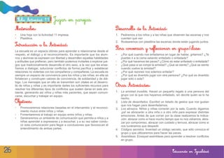 Ficha Actividad 11        Jugar en parejas
     Materiales:                                                                  Desarrollo de la Actividad:
     •    Una hoja con la Actividad 11 impresa.                                   1. Pediremos a los niños y a las niñas que observen las escenas y nos
     •    Plastilina.                                                                cuenten qué ven
                                                                                  2. Rodearemos con plastilina las escenas donde están jugando juntos.
     Introducción a la Actividad:
                                                                                  Para conversar y reflexionar en grupo/clase:
     La escuela es un espacio idóneo para aprender a relacionarse desde el
     respeto, el diálogo y el reconocimiento. Es importante que los alum-         •   ¿Por qué cuando nos enfadamos en lugar de hablar, gritamos? ¿Te
     nos y alumnas se expresen con libertad y desarrollen aquellas habilidades        puedes ir a la cama estando enfadado o enfadada?
     y actitudes que prefieran, pero también podemos invitarles a explorar jue-   •   ¿Por qué hacemos las paces? ¿Cómo es estar enfadado o enfadada?
     gos que tradicionalmente desarrolla el otro sexo, a la vez que les ense-     •   ¿Qué pasa si se rompe la amistad? ¿Qué se siente? ¿Qué se siente
     ñamos a dialogar, solucionar conflictos de forma pacífica y establecer           cuando vuelve la amistad?
     relaciones no violentas con los compañeros y compañeras. La escuela es       •   ¿Por qué razones nos solemos enfadar?
     siempre un espacio de convivencia para los niños y las niñas; en ella se     •   ¿Por qué es divertido jugar con otra persona? ¿Por qué es divertido
     fortalecen y construyen valores de convivencia, de solidaridad y de diá-         jugar solo o sola?
     logo. Los mensajes que en ella se transmiten son vitales en el desarro-
     llo de niños y niñas y es importante darles los suficientes recursos para    Otras Actividades:
     resolver los diferentes tipos de conflictos que suelen darse en este am-
     biente, generando así niños y niñas más pacientes, que sepan comuni-         1. La amistad invisible. Haced un pequeño regalo a una persona del
     carse, escuchar y trabajar en equipo.                                           grupo con la que nos hayamos enfadado, sin decirle quién se lo ha
                                                                                     hecho.
     Objetivos:                                                                   2. Lista de desenfados. Escribid un listado de gestos que nos gustan
                                                                                     que nos hagan para desenfadarnos.
     •    Promoveremos relaciones basadas en el intercambio y el reconoci-        3. Los abrazos. Niños y niñas correrán por la sala. Cuando digamos
          miento mutuo entre niños y niñas.                                          ¡ya! se abrazarán a otra niña o a otro niño para expresar distintas
     •    Fomentaremos el trabajo en equipo entre niños y niñas.                     emociones. Antes de que corran por la clase realizamos la indica-
     •    Generaremos un ambiente de comunicación que permita a niños y a            ción: abrazar como si hace mucho tiempo que no nos viéramos, abra-
          niñas aprender a expresarse y a escuchar, y a su vez saber condu-          zar por compromiso, abrazar con cuidado y ternura, abrazar como si
          cir esta comunicación para llegar a conclusiones que favorezcan el         nos tuviéramos que despedir.
          entendimiento de ambas partes.                                          4. Códigos secretos. Inventad un código secreto, que sólo conozca el
                                                                                     grupo y que utilizaremos para hacer las paces.
                                                                                  5. Asambleas. Ensayad asambleas para aprender a resolver conflictos
                                                                                     en grupo.


26                                                                                                                           Educando en Igualdad
 