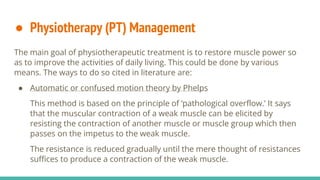 ● Physiotherapy (PT) Management
The main goal of physiotherapeutic treatment is to restore muscle power so
as to improve the activities of daily living. This could be done by various
means. The ways to do so cited in literature are:
● Automatic or confused motion theory by Phelps
This method is based on the principle of ‘pathological overflow.’ It says
that the muscular contraction of a weak muscle can be elicited by
resisting the contraction of another muscle or muscle group which then
passes on the impetus to the weak muscle.
The resistance is reduced gradually until the mere thought of resistances
suffices to produce a contraction of the weak muscle.
 