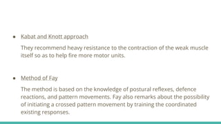 ● Kabat and Knott approach
They recommend heavy resistance to the contraction of the weak muscle
itself so as to help fire more motor units.
● Method of Fay
The method is based on the knowledge of postural reflexes, defence
reactions, and pattern movements. Fay also remarks about the possibility
of initiating a crossed pattern movement by training the coordinated
existing responses.
 
