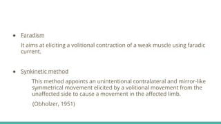 ● Faradism
It aims at eliciting a volitional contraction of a weak muscle using faradic
current.
● Synkinetic method
This method appoints an unintentional contralateral and mirror-like
symmetrical movement elicited by a volitional movement from the
unaffected side to cause a movement in the affected limb.
(Obholzer, 1951)
 