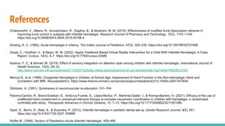 References
Chakravarthi, V., Meera, R., Arunachalam, R., Sujatha, B., & Abraham, M. M. (2019). Effectiveness of modified trunk dissociation retrainer in
improving trunk control in subjects with infantile hemiplegia. Research Journal of Pharmacy and Technology, 12(3), 1141–1144.
https://doi.org/10.5958/0974-360X.2019.00188.4
Dooling, E. C. (1990). Acute hemiplegia in infancy. The Indian Journal of Pediatrics, 57(3), 325–335. https://doi.org/10.1007/BF02727908
Goyal, C., Vardhan, V., & Naqvi, W. M. (2022). Haptic Feedback-Based Virtual Reality Intervention for a Child With Infantile Hemiplegia: A Case
Report. Cureus, 14(3), 3–7. https://doi.org/10.7759/cureus.23489
Kashoo, F. Z., & Ahmad, M. (2019). Effect of sensory integration on attention span among children with infantile hemiplegia. International Journal of
Health Sciences, 13(3), 29–33.
http://www.ncbi.nlm.nih.gov/pubmed/31123437%0Ahttp://www.pubmedcentral.nih.gov/articlerender.fcgi?artid=PMC6512152
Mercuri E. et al. (1999). Congenital Hemiplegia in Children at School Age: Assessment of Hand Function in the Non-Hemiplegic Hand and
Correlation with MRI. Neuropediatrics. https://www.thieme-connect.com/products/ejournals/abstract/10.1055/s-2007-973449
Obholzer, A. (1951). Synkineses in neuromuscular re-education. 741–744.
Palomo-Carrión, R., Bravo-Esteban, E., Ando-La Fuente, S., López-Muñoz, P., Martínez-Galán, I., & Romay-Barrero, H. (2021). Efficacy of the use of
unaffected hand containment in unimanual intensive therapy to increase visuomotor coordination in children with hemiplegia: a randomized
controlled pilot study. Therapeutic Advances in Chronic Disease, 12, 1–12. https://doi.org/10.1177/20406223211001280
Syed, G., Benni, D., Naik, S., & Surendra, P. (2012). Infantile hemiplegia in pediatric dental set-up. Dental Research Journal, 9(5), 651.
https://doi.org/10.4103/1735-3327.104890
Wyllie W. (1948). Section of Paediatrics Acute Infantile Hemiplegia. 459–466.
 