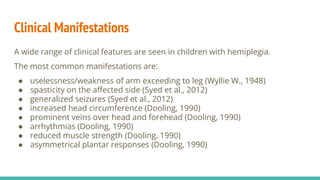 Clinical Manifestations
A wide range of clinical features are seen in children with hemiplegia.
The most common manifestations are:
● uselessness/weakness of arm exceeding to leg (Wyllie W., 1948)
● spasticity on the affected side (Syed et al., 2012)
● generalized seizures (Syed et al., 2012)
● increased head circumference (Dooling, 1990)
● prominent veins over head and forehead (Dooling, 1990)
● arrhythmias (Dooling, 1990)
● reduced muscle strength (Dooling, 1990)
● asymmetrical plantar responses (Dooling, 1990)
 