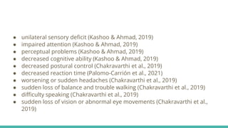 ● unilateral sensory deficit (Kashoo & Ahmad, 2019)
● impaired attention (Kashoo & Ahmad, 2019)
● perceptual problems (Kashoo & Ahmad, 2019)
● decreased cognitive ability (Kashoo & Ahmad, 2019)
● decreased postural control (Chakravarthi et al., 2019)
● decreased reaction time (Palomo-Carrión et al., 2021)
● worsening or sudden headaches (Chakravarthi et al., 2019)
● sudden loss of balance and trouble walking (Chakravarthi et al., 2019)
● difficulty speaking (Chakravarthi et al., 2019)
● sudden loss of vision or abnormal eye movements (Chakravarthi et al.,
2019)
 