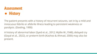 Assessment
● History
The patient presents with a history of recurrent seizures, set in by a mild and
innocuous febrile or afebrile illness leading to persistent weakness or
paralysis. (Dooling, 1990)
A history of abnormal labor (Syed et al., 2012; Wyllie W.,1948), delayed cry
(Goyal et al., 2022), or preterm birth (Kashoo & Ahmad, 2006) may also be
present.
 