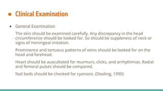 ● Clinical Examination
● General Examination
The skin should be examined carefully. Any discrepancy in the head
circumference should be looked for. So should be suppleness of neck or
signs of meningeal irritation.
Prominence and tortuous patterns of veins should be looked for on the
head and forehead.
Heart should be auscultated for murmurs, clicks, and arrhythmias. Radial
and femoral pulses should be compared.
Nail beds should be checked for cyanosis. (Dooling, 1990)
 