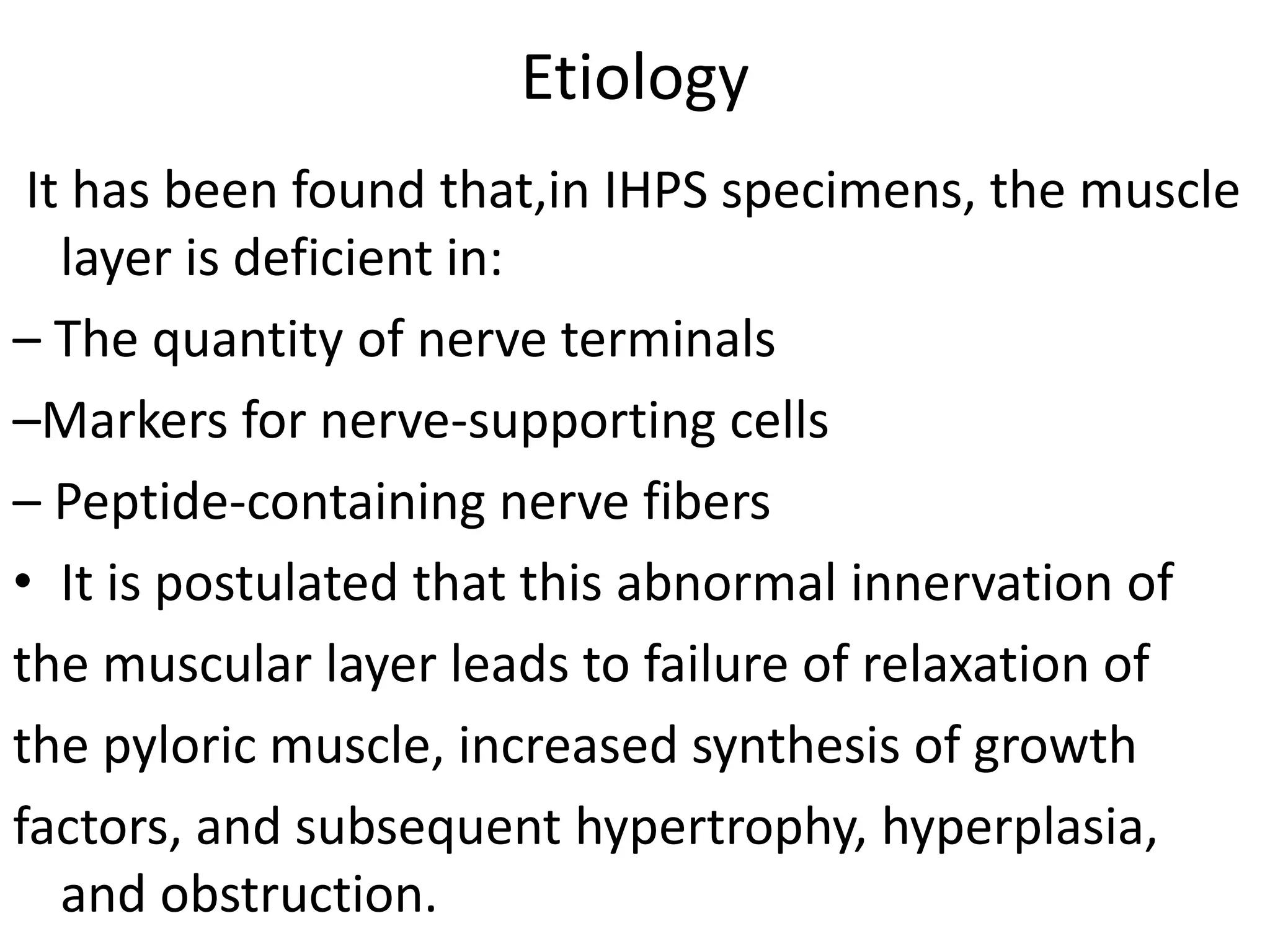 Etiology
It has been found that,in IHPS specimens, the muscle
layer is deficient in:
– The quantity of nerve terminals
–Markers for nerve-supporting cells
– Peptide-containing nerve fibers
• It is postulated that this abnormal innervation of
the muscular layer leads to failure of relaxation of
the pyloric muscle, increased synthesis of growth
factors, and subsequent hypertrophy, hyperplasia,
and obstruction.

 