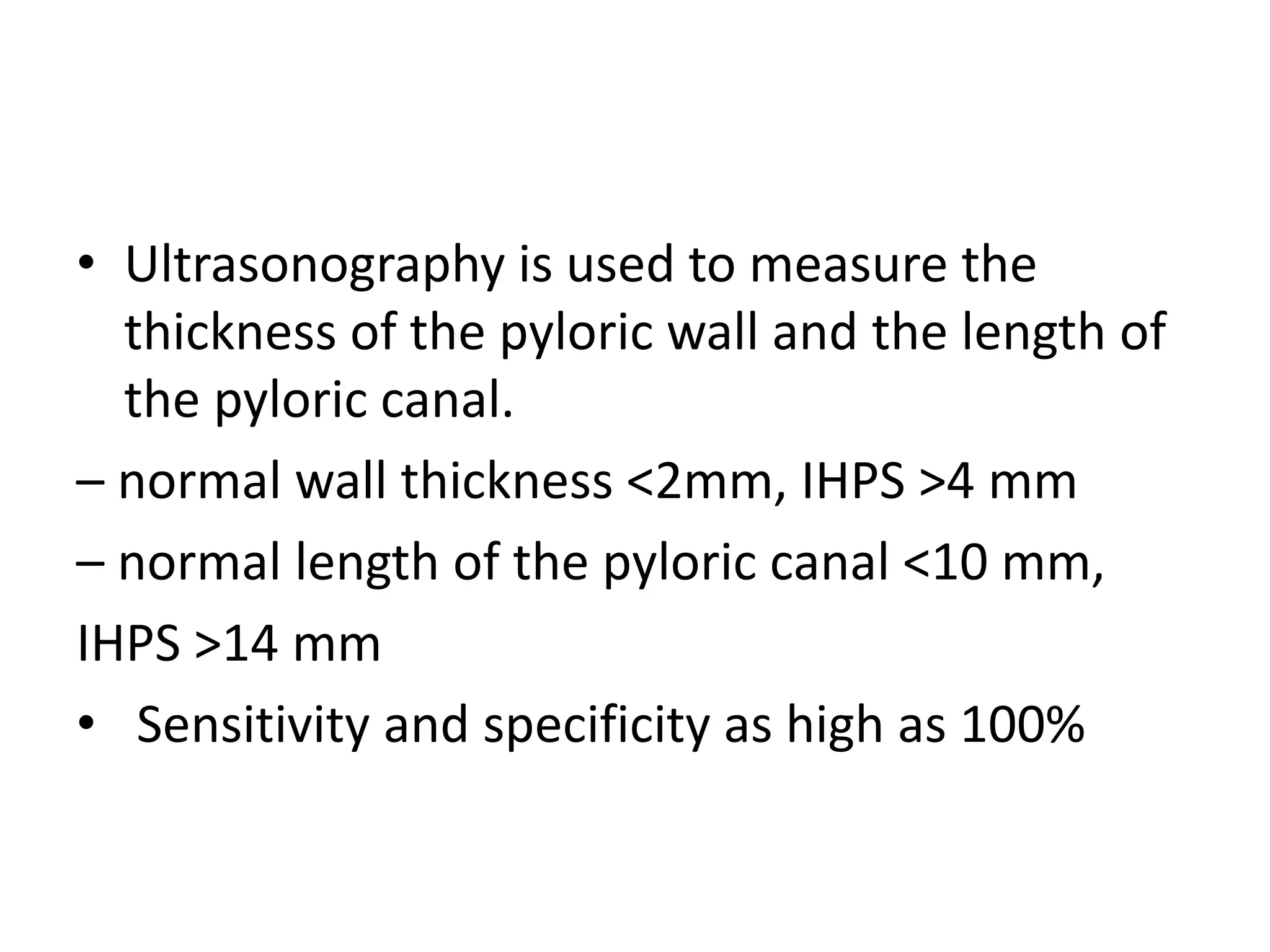 • Ultrasonography is used to measure the
thickness of the pyloric wall and the length of
the pyloric canal.
– normal wall thickness <2mm, IHPS >4 mm
– normal length of the pyloric canal <10 mm,
IHPS >14 mm
• Sensitivity and specificity as high as 100%

 