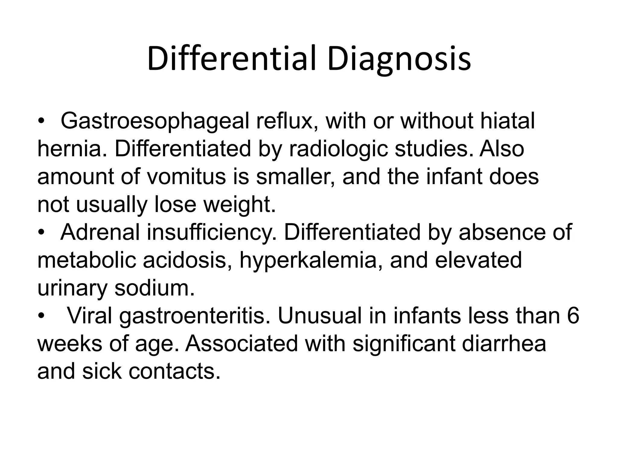 Differential Diagnosis
• Gastroesophageal reflux, with or without hiatal
hernia. Differentiated by radiologic studies. Also
amount of vomitus is smaller, and the infant does
not usually lose weight.
• Adrenal insufficiency. Differentiated by absence of
metabolic acidosis, hyperkalemia, and elevated
urinary sodium.
• Viral gastroenteritis. Unusual in infants less than 6
weeks of age. Associated with significant diarrhea
and sick contacts.

 