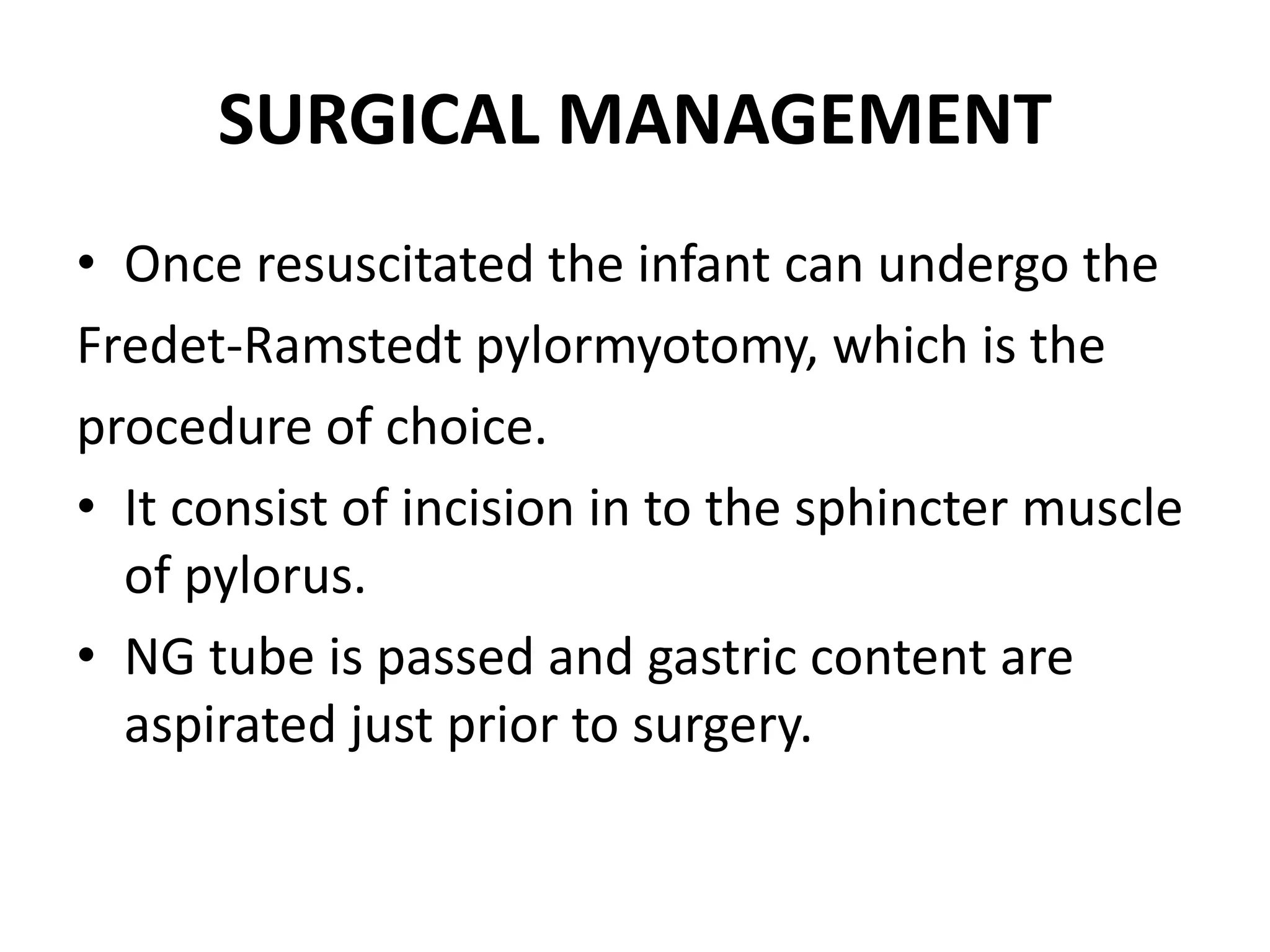 SURGICAL MANAGEMENT
• Once resuscitated the infant can undergo the
Fredet-Ramstedt pylormyotomy, which is the
procedure of choice.
• It consist of incision in to the sphincter muscle
of pylorus.
• NG tube is passed and gastric content are
aspirated just prior to surgery.

 