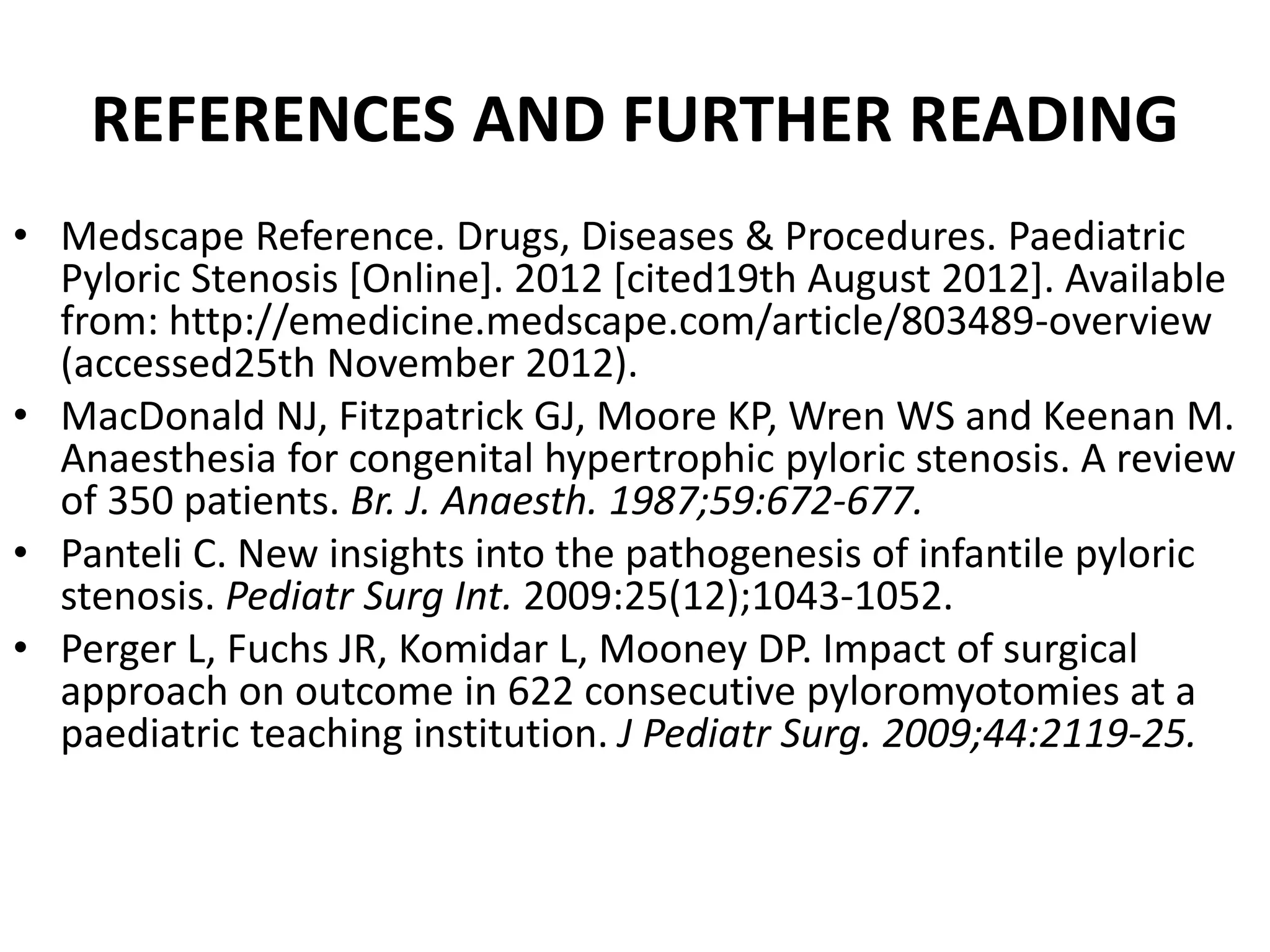REFERENCES AND FURTHER READING
• Medscape Reference. Drugs, Diseases & Procedures. Paediatric
Pyloric Stenosis [Online]. 2012 [cited19th August 2012]. Available
from: http://emedicine.medscape.com/article/803489-overview
(accessed25th November 2012).
• MacDonald NJ, Fitzpatrick GJ, Moore KP, Wren WS and Keenan M.
Anaesthesia for congenital hypertrophic pyloric stenosis. A review
of 350 patients. Br. J. Anaesth. 1987;59:672-677.
• Panteli C. New insights into the pathogenesis of infantile pyloric
stenosis. Pediatr Surg Int. 2009:25(12);1043-1052.
• Perger L, Fuchs JR, Komidar L, Mooney DP. Impact of surgical
approach on outcome in 622 consecutive pyloromyotomies at a
paediatric teaching institution. J Pediatr Surg. 2009;44:2119-25.

 