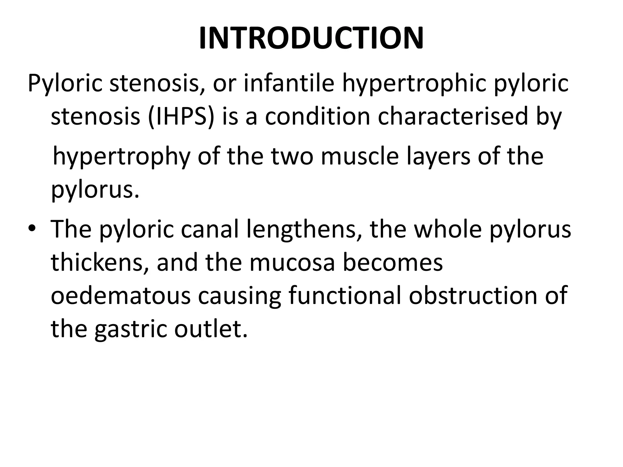 INTRODUCTION
Pyloric stenosis, or infantile hypertrophic pyloric
stenosis (IHPS) is a condition characterised by
hypertrophy of the two muscle layers of the
pylorus.
• The pyloric canal lengthens, the whole pylorus
thickens, and the mucosa becomes
oedematous causing functional obstruction of
the gastric outlet.

 