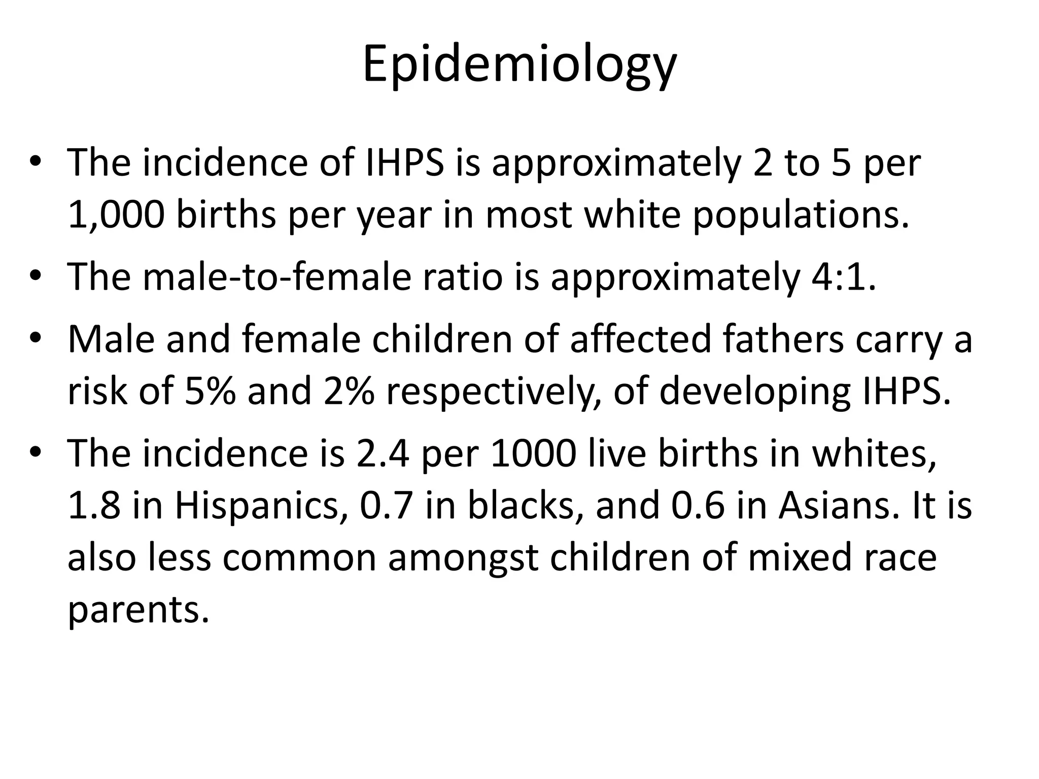 Epidemiology
• The incidence of IHPS is approximately 2 to 5 per
1,000 births per year in most white populations.
• The male-to-female ratio is approximately 4:1.
• Male and female children of affected fathers carry a
risk of 5% and 2% respectively, of developing IHPS.
• The incidence is 2.4 per 1000 live births in whites,
1.8 in Hispanics, 0.7 in blacks, and 0.6 in Asians. It is
also less common amongst children of mixed race
parents.

 