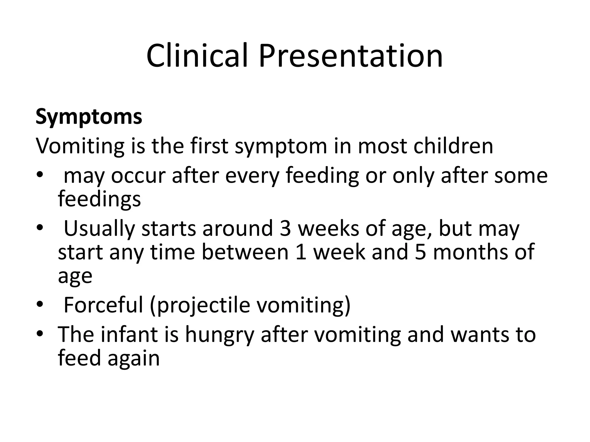 Clinical Presentation
Symptoms
Vomiting is the first symptom in most children
• may occur after every feeding or only after some
feedings
• Usually starts around 3 weeks of age, but may
start any time between 1 week and 5 months of
age
• Forceful (projectile vomiting)
• The infant is hungry after vomiting and wants to
feed again

 