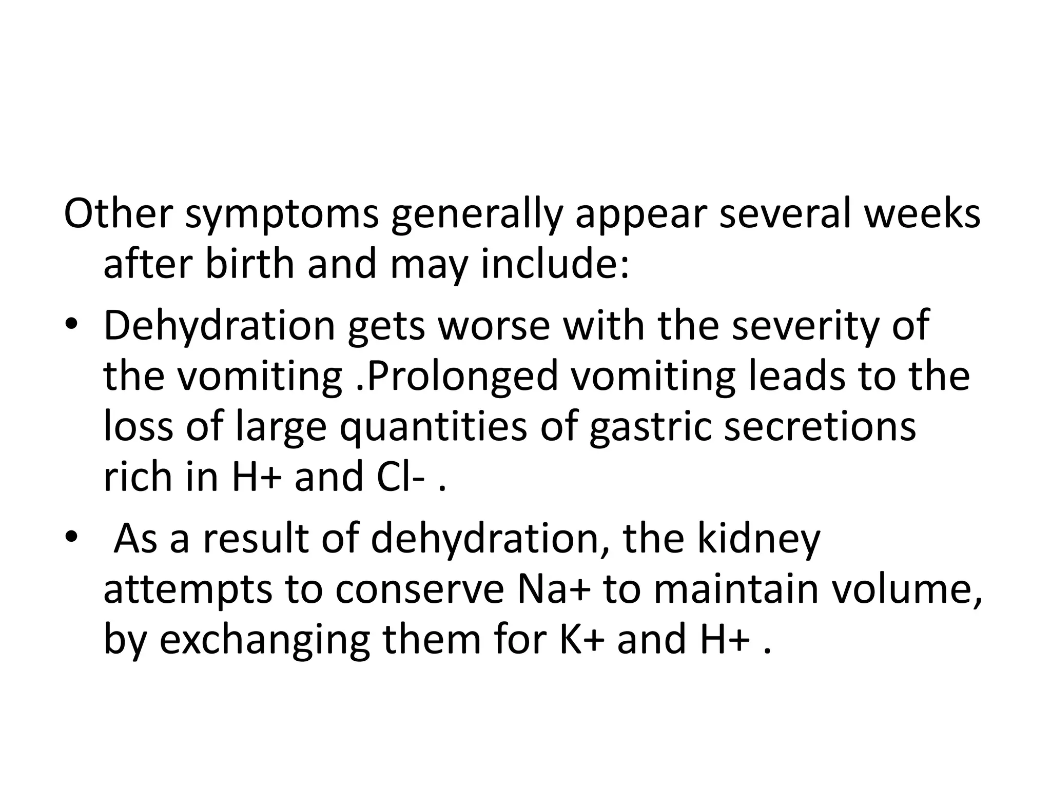 Other symptoms generally appear several weeks
after birth and may include:
• Dehydration gets worse with the severity of
the vomiting .Prolonged vomiting leads to the
loss of large quantities of gastric secretions
rich in H+ and Cl- .
• As a result of dehydration, the kidney
attempts to conserve Na+ to maintain volume,
by exchanging them for K+ and H+ .

 