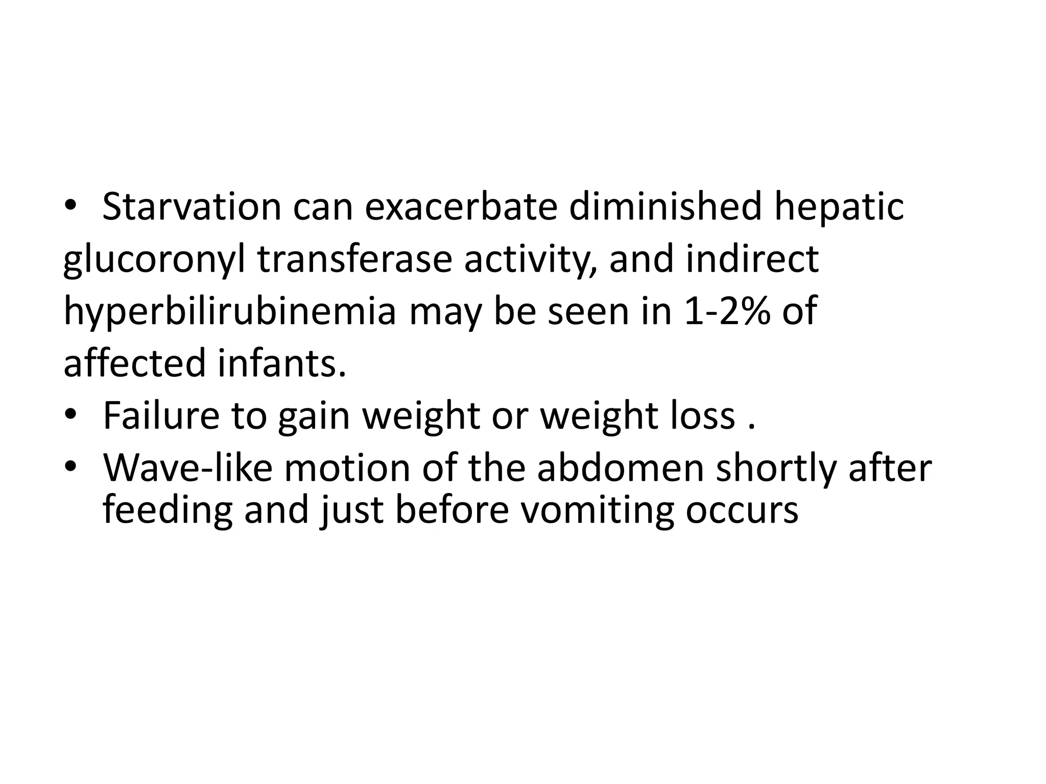 • Starvation can exacerbate diminished hepatic
glucoronyl transferase activity, and indirect
hyperbilirubinemia may be seen in 1-2% of
affected infants.
• Failure to gain weight or weight loss .
• Wave-like motion of the abdomen shortly after
feeding and just before vomiting occurs
• The peristaltic waves can be seen across abdomen
passing from right to left and reverse immediately
prior to vomiting

 