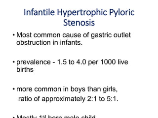 Infantile Hypertrophic Pyloric
Stenosis
• Most common cause of gastric outlet
obstruction in infants.
• prevalence - 1.5 to 4.0 per 1000 live
births
• more common in boys than girls,
ratio of approximately 2:1 to 5:1.
 