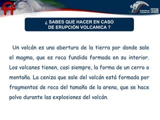 ¿ SABES QUE HACER EN CASO
               DE ERUPCIÓN VOLCANICA ?



 Un volcán es una abertura de la tierra por donde sale
el magma, que es roca fundida formada en su interior.
Los volcanes tienen, casi siempre, la forma de un cerro o
montaña. La ceniza que sale del volcán está formada por
fragmentos de roca del tamaño de la arena, que se hace
polvo durante las explosiones del volcán.
 