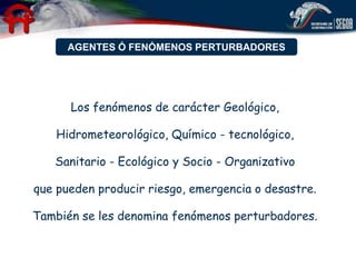 AGENTES Ó FENÓMENOS PERTURBADORES




      Los fenómenos de carácter Geológico,

   Hidrometeorológico, Químico - tecnológico,

   Sanitario - Ecológico y Socio - Organizativo

que pueden producir riesgo, emergencia o desastre.

También se les denomina fenómenos perturbadores.
 