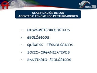 CLASIFICACIÓN DE LOS
AGENTES Ó FENÓMENOS PERTURBADORES




 •   HIDROMETEOROLÓGICOS

 •   GEOLÓGICOS

 •   QUÍMICO – TECNOLÓGICOS

 •   SOCIO– ORGANIZATIVOS

 •   SANITARIO– ECOLÓGICOS
 