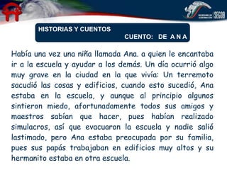 HISTORIAS Y CUENTOS
                               CUENTO: DE A N A

Había una vez una niña llamada Ana. a quien le encantaba
ir a la escuela y ayudar a los demás. Un día ocurrió algo
muy grave en la ciudad en la que vivía: Un terremoto
sacudió las cosas y edificios, cuando esto sucedió, Ana
estaba en la escuela, y aunque al principio algunos
sintieron miedo, afortunadamente todos sus amigos y
maestros sabían que hacer, pues habían realizado
simulacros, así que evacuaron la escuela y nadie salió
lastimado, pero Ana estaba preocupada por su familia,
pues sus papás trabajaban en edificios muy altos y su
hermanito estaba en otra escuela.
 