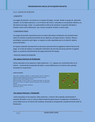 PROGRAMACION ANUAL DE UN EQUIPO INFANTIL
29 JAVIER LOPEZ LOPEZ
4.2.2. JUEGOS DE POSICION
-CONCEPTO
Los juegos de posición son tareas en un espacio de juego cerrado donde un grupo de atacantes
situados en los lados exteriores y en el interior del mismo colocados en una posición idéntica a la
del sistema de juego tratan en superioridad numérica de mantener la posesión del balón o
finalizar contra varios defensores que buscan recuperar el balón o evitar el gol.
-CONSIDERACIONES
Los juegos de posición representan para la mejora del ataque combinado una excelente base
sobre la cimentar el perfeccionamiento de los objetivos, principios técnico -tácticos -físicos y
psicológicos necesarios para lograr un equipo con alta capacidad para la circulación rápida y
precisa del balón.
En espacio reducido reproducimos la estructura posicional de los jugadores sobre el terreno de
juego en la fase de ataque y la repetición sistemática de este tipo de tareas permite al jugador
lograr un excelente entendimiento del juego posicional del equipo.
-TIPOS DE JUEGOS DE POSICION
-Con apoyos interiores sin finalización:
Varios atacantes en las esquinas o lados exteriores + 1, 2 apoyos con movimiento libre en el
interior manteniendo la posesión del balón y varios defensores en el interior del cuadrado
buscando la recuperación.
JUEGOS DE POSICION
Juego 2x2+2 comodines exteriores, el equipo atacante trata de mantener la
posesión del balón jugando libre de toques con pases cortos a ras de suelo.
Regla Provocación: 8 pases seguidos un punto.
Regla Continuidad: Tras gol se sigue con la posesión del balón, tras salir balón
fuera saca entrenador a un jugador cualquiera del equipo al que le corresponde la
posesión.
Duración: 3X3 minutos (cambiar comodines).
Dimensiones: 15x15 m.
-Con apoyos interiores y finalización:
Varios atacantes en las esquinas lados exteriores o interior del cuadrado manteniendo la
posesión del balón y tras un número determinado de pases buscar la progresión y finalización y
varios defensores en el interior del cuadrado buscando la recuperación y posteriormente evitar la
finalización.
 