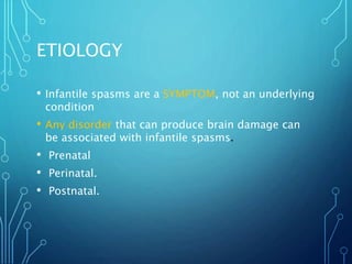 ETIOLOGY
• Infantile spasms are a SYMPTOM, not an underlying
condition
• Any disorder that can produce brain damage can
be associated with infantile spasms.
• Prenatal
• Perinatal.
• Postnatal.
 