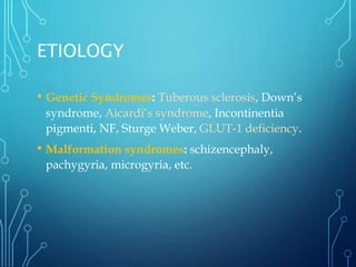 ETIOLOGY
• Genetic Syndromes: Tuberous sclerosis, Down’s
syndrome, Aicardi’s syndrome, Incontinentia
pigmenti, NF, Sturge Weber, GLUT-1 deficiency.
• Malformation syndromes: schizencephaly,
pachygyria, microgyria, etc.
 