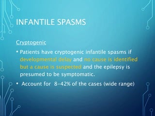 INFANTILE SPASMS
Cryptogenic
• Patients have cryptogenic infantile spasms if
developmental delay and no cause is identified
but a cause is suspected and the epilepsy is
presumed to be symptomatic.
• Account for 8-42% of the cases (wide range)
 