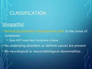 CLASSIFICATION
Idiopathic
• Normal psychomotor development prior to the onset of
symptoms
• Does NOT meet West Syndrome criteria
• No underlying disorders or definite causes are present
• No neurological or neuroradiological abnormalities .
 