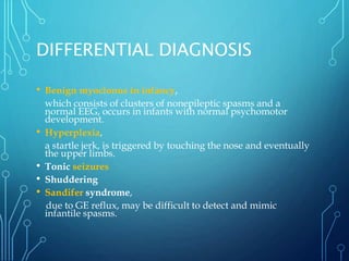 DIFFERENTIAL DIAGNOSIS
• Benign myoclonus in infancy,
which consists of clusters of nonepileptic spasms and a
normal EEG, occurs in infants with normal psychomotor
development.
• Hyperplexia,
a startle jerk, is triggered by touching the nose and eventually
the upper limbs.
• Tonic seizures
• Shuddering
• Sandifer syndrome,
due to GE reflux, may be difficult to detect and mimic
infantile spasms.
 